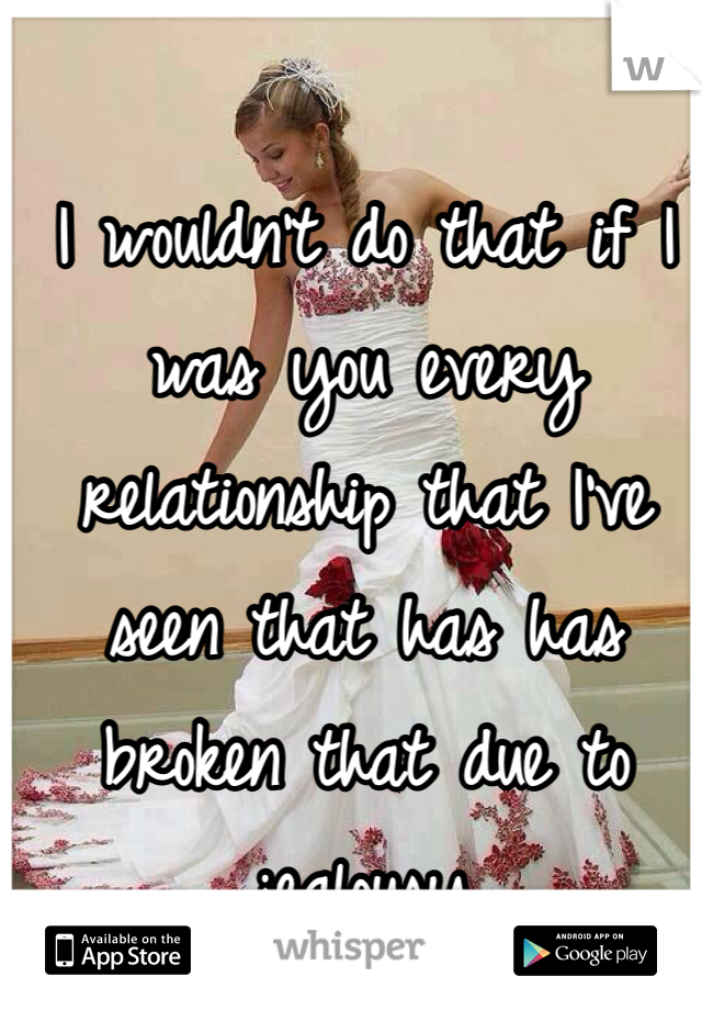 I wouldn't do that if I was you every relationship that I've seen that has has broken that due to jealousy