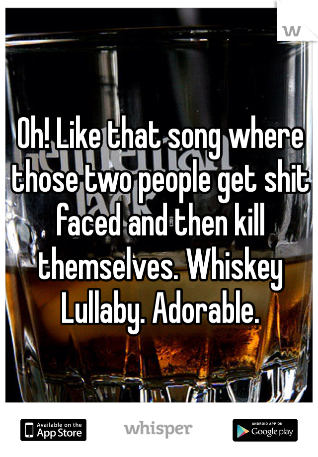 Oh! Like that song where those two people get shit faced and then kill themselves. Whiskey Lullaby. Adorable. 