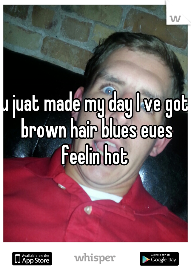 u juat made my day I ve got brown hair blues eues feelin hot 