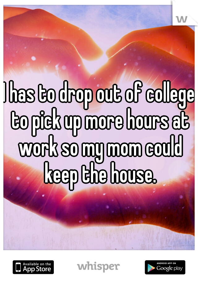 I has to drop out of college to pick up more hours at work so my mom could keep the house.