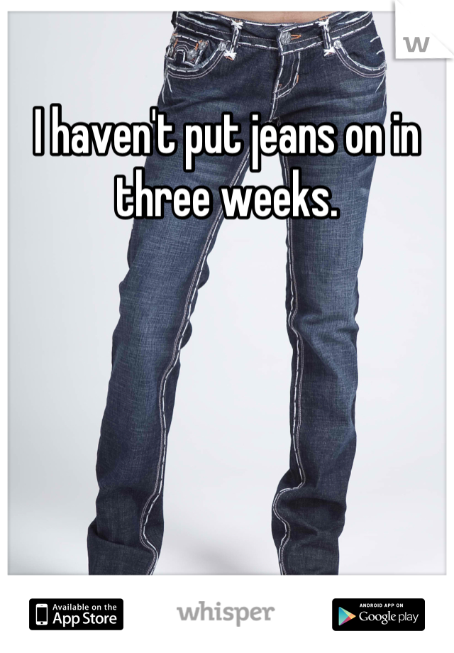 I haven't put jeans on in three weeks.