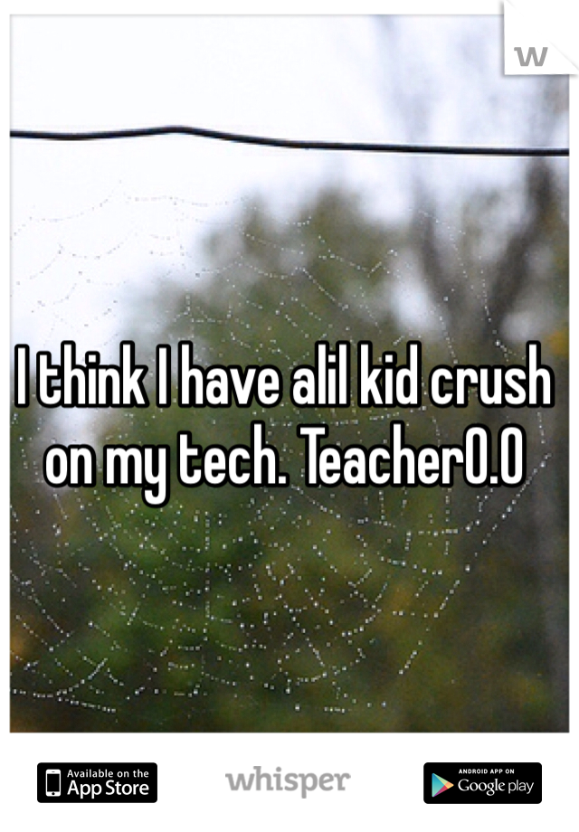 I think I have alil kid crush on my tech. Teacher0.0