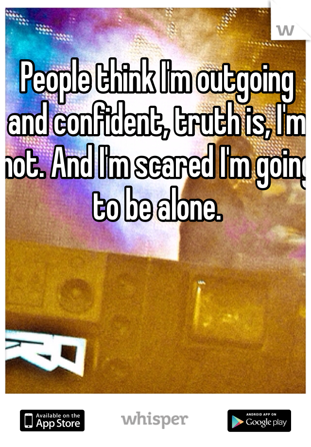 People think I'm outgoing and confident, truth is, I'm not. And I'm scared I'm going to be alone.
