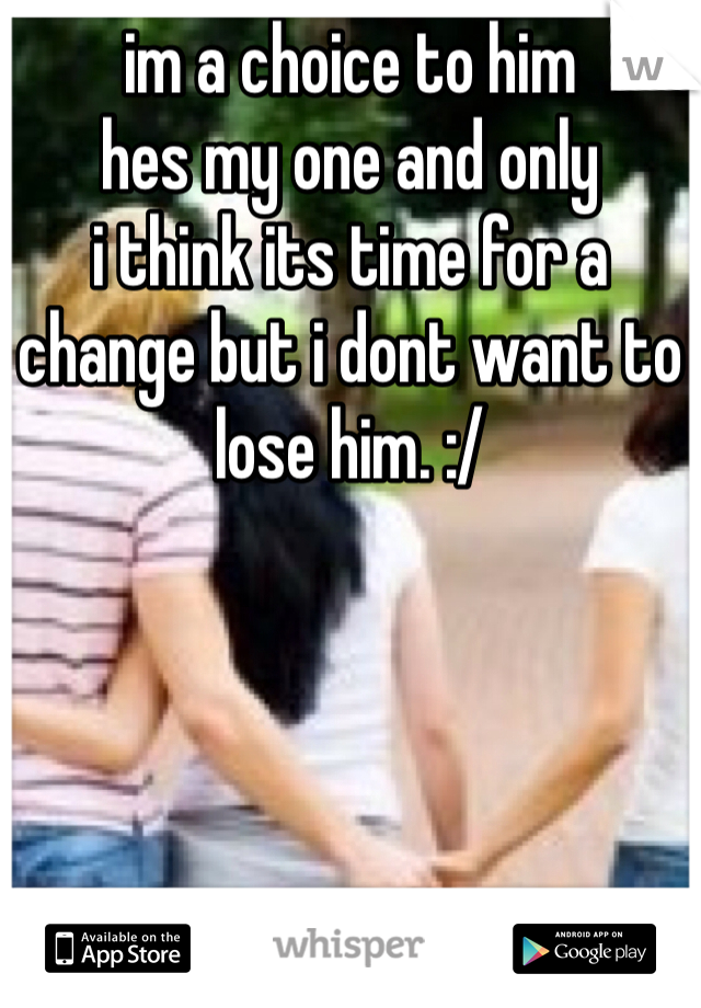 im a choice to him 
hes my one and only 
i think its time for a change but i dont want to lose him. :/ 
