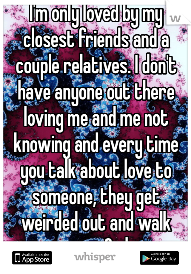 I'm only loved by my closest friends and a couple relatives. I don't have anyone out there loving me and me not knowing and every time you talk about love to someone, they get weirded out and walk away. Smh
