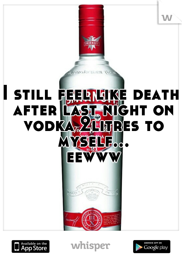 I still feel like death after last night on vodka 2litres to myself... eewww