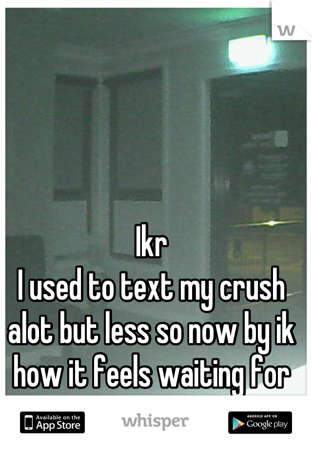 Ikr
I used to text my crush alot but less so now by ik how it feels waiting for so long 