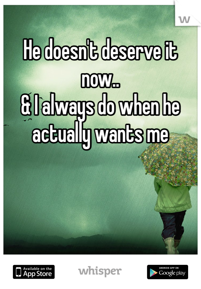 He doesn't deserve it now.. 
& I always do when he actually wants me