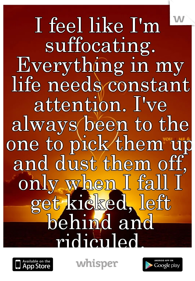 I feel like I'm suffocating. Everything in my life needs constant attention. I've always been to the one to pick them up and dust them off, only when I fall I get kicked, left behind and ridiculed.
