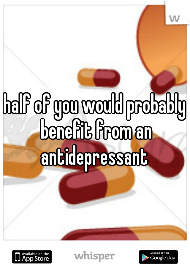 half of you would probably benefit from an antidepressant 