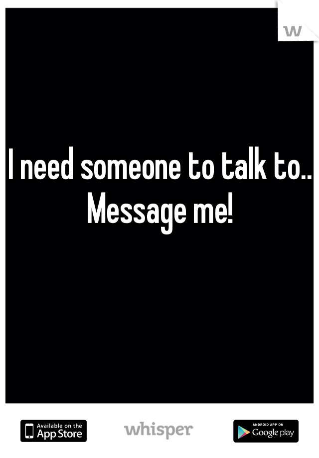 I need someone to talk to.. Message me!