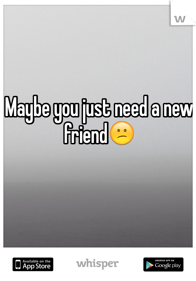 Maybe you just need a new friend😕