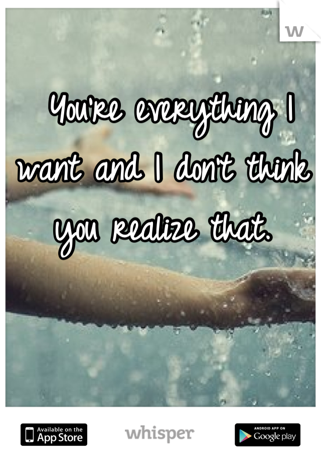  You're everything I want and I don't think you realize that.