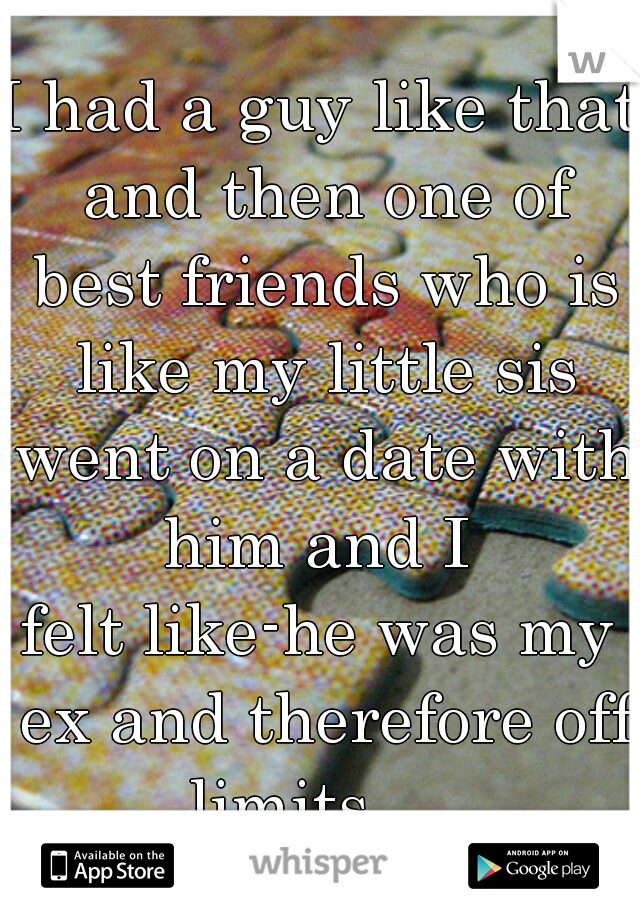 I had a guy like that and then one of best friends who is like my little sis went on a date with him and I 
felt like-he was my ex and therefore off limits.... 