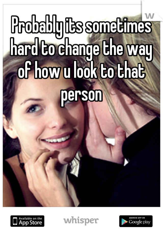 Probably its sometimes hard to change the way of how u look to that person