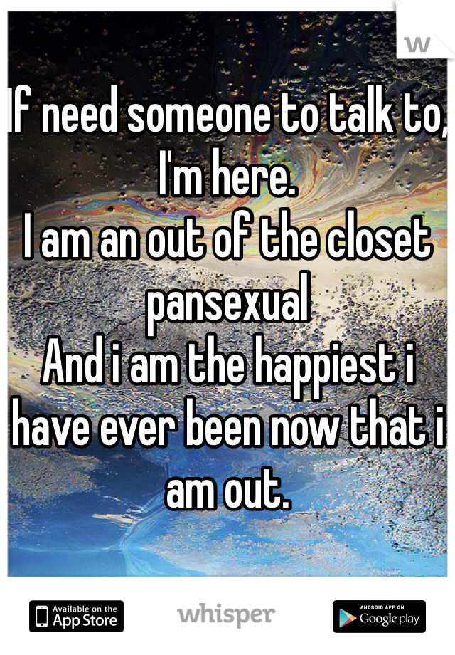 If need someone to talk to,
I'm here.
I am an out of the closet pansexual
And i am the happiest i have ever been now that i am out.