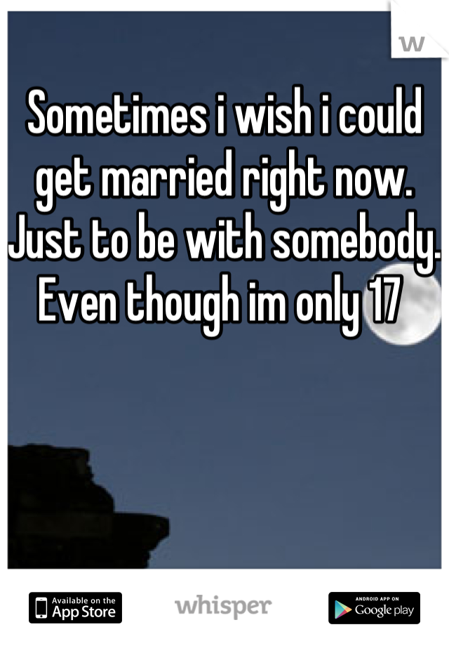 Sometimes i wish i could get married right now. Just to be with somebody. Even though im only 17 