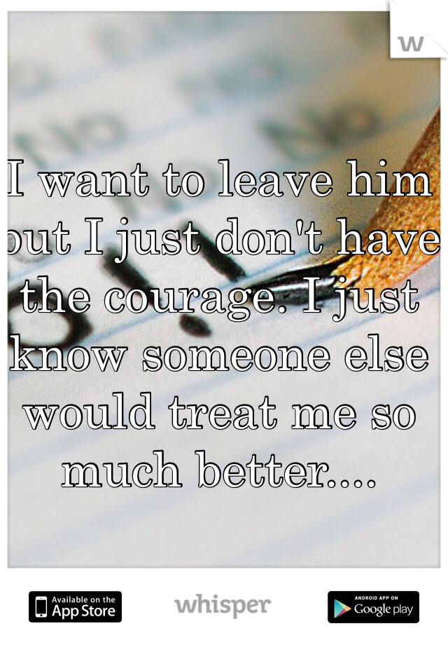 I want to leave him but I just don't have the courage. I just know someone else would treat me so much better....