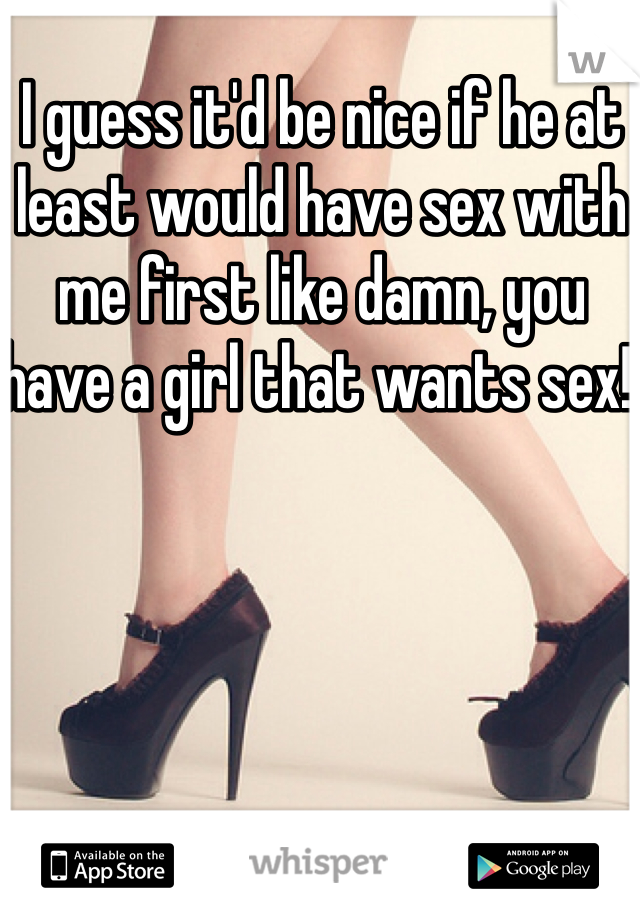 I guess it'd be nice if he at least would have sex with me first like damn, you have a girl that wants sex! 