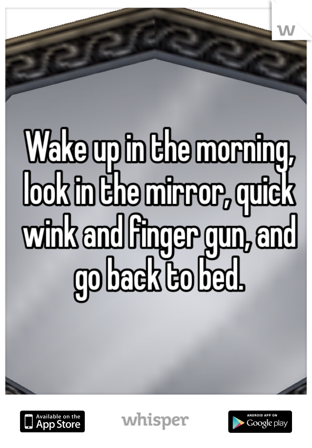 Wake up in the morning, look in the mirror, quick wink and finger gun, and go back to bed.