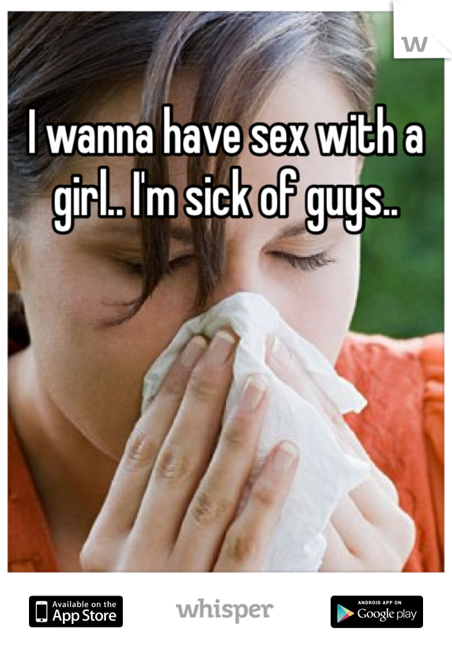 I wanna have sex with a girl.. I'm sick of guys..