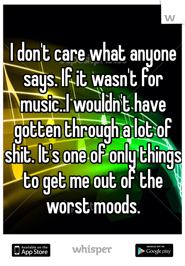 I don't care what anyone says. If it wasn't for music..I wouldn't have gotten through a lot of shit. It's one of only things to get me out of the worst moods.