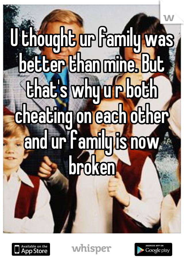 U thought ur family was better than mine. But that's why u r both cheating on each other and ur family is now broken