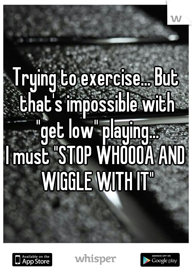 Trying to exercise... But that's impossible with "get low" playing...

I must "STOP WHOOOA AND WIGGLE WITH IT"