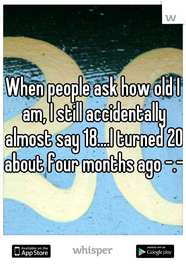 When people ask how old I am, I still accidentally almost say 18....I turned 20 about four months ago -.-