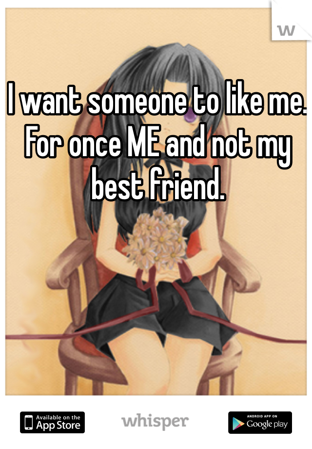 I want someone to like me. For once ME and not my best friend.