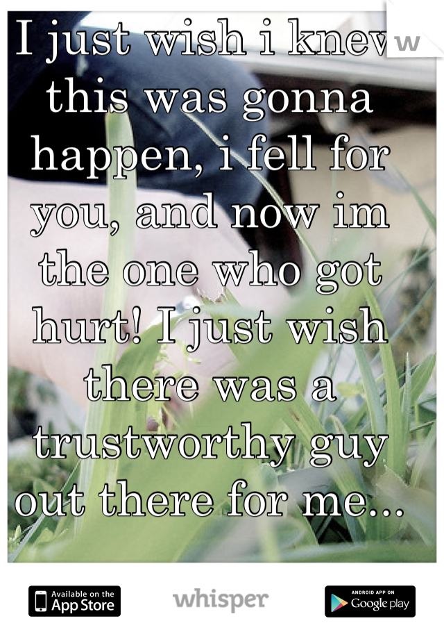 I just wish i knew this was gonna happen, i fell for you, and now im the one who got hurt! I just wish there was a trustworthy guy out there for me...