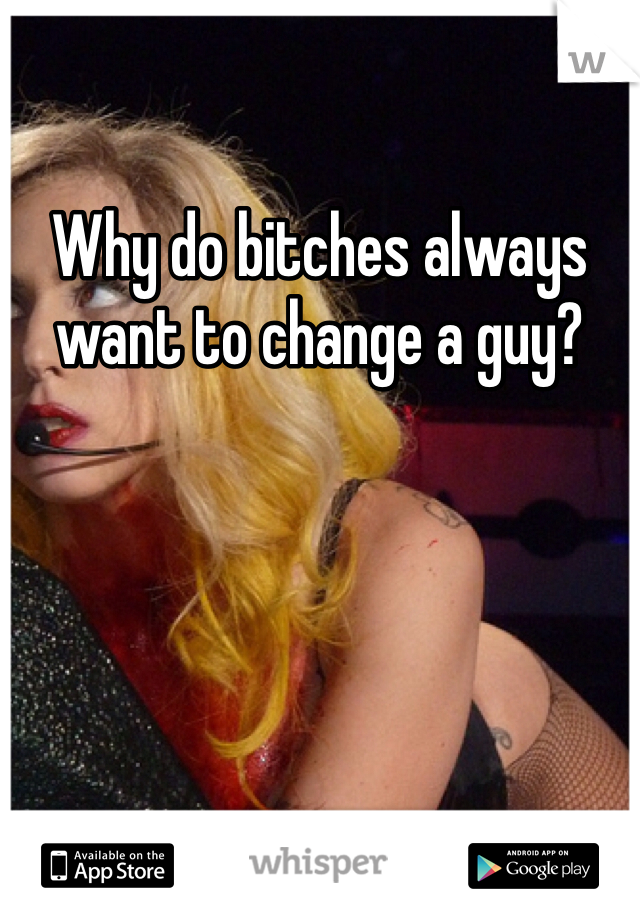 Why do bitches always want to change a guy?
