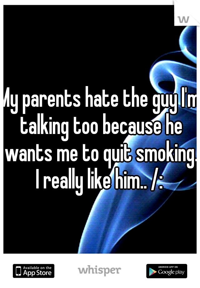 My parents hate the guy I'm talking too because he wants me to quit smoking. I really like him.. /: 