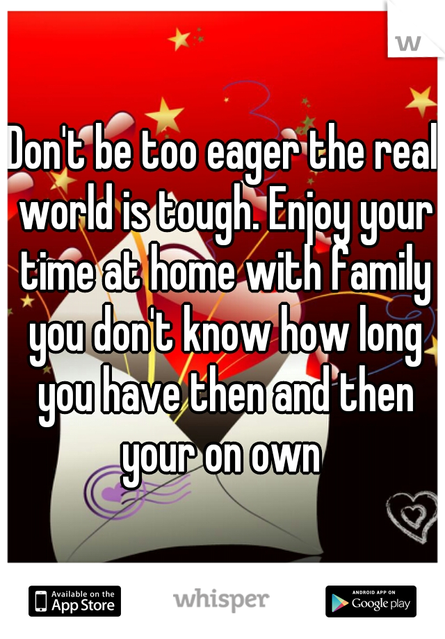 Don't be too eager the real world is tough. Enjoy your time at home with family you don't know how long you have then and then your on own 