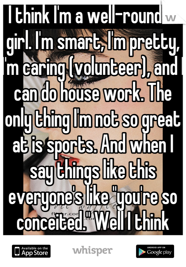 I think I'm a well-rounded girl. I'm smart, I'm pretty, I'm caring (volunteer), and I can do house work. The only thing I'm not so great at is sports. And when I say things like this everyone's like "you're so conceited." Well I think you're just jealous. 