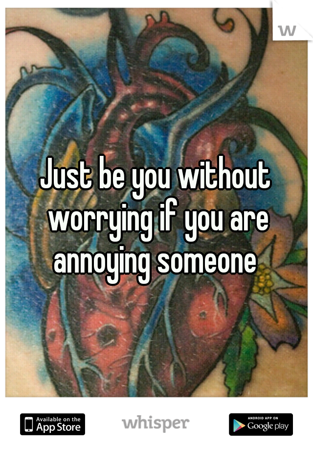 Just be you without worrying if you are annoying someone 