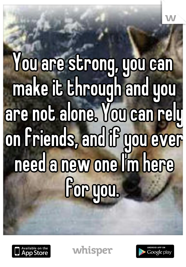 You are strong, you can make it through and you are not alone. You can rely on friends, and if you ever need a new one I'm here for you. 