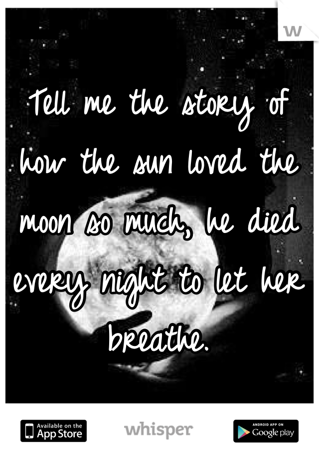 Tell me the story of how the sun loved the moon so much, he died every night to let her breathe.