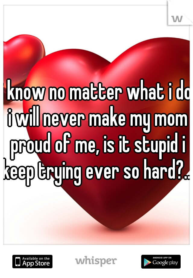 i know no matter what i do i will never make my mom proud of me, is it stupid i keep trying ever so hard?...