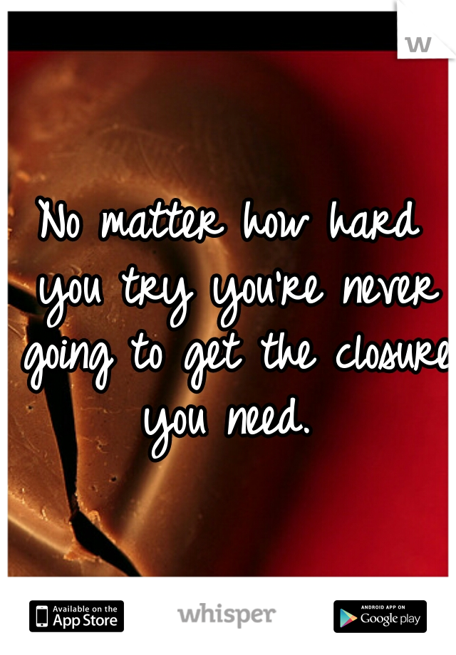 No matter how hard you try you're never going to get the closure you need. 