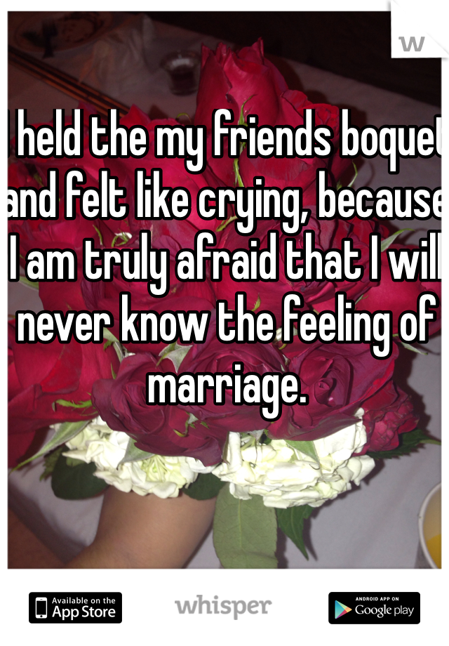 I held the my friends boquet and felt like crying, because I am truly afraid that I will never know the feeling of marriage.