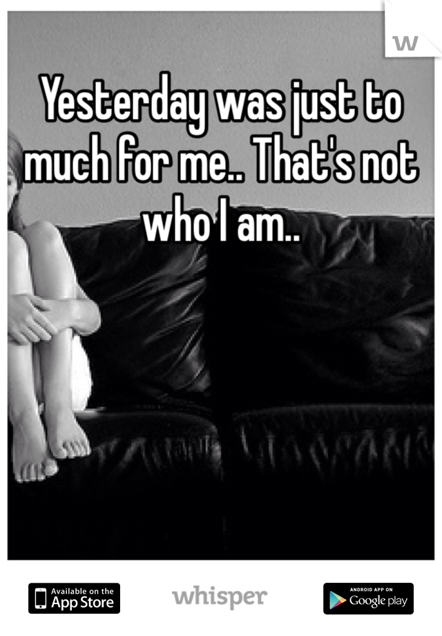 Yesterday was just to much for me.. That's not who I am..