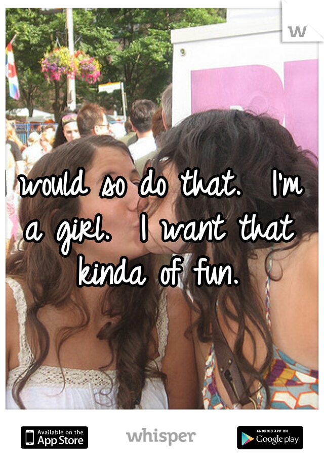 I would so do that.  I'm a girl.  I want that kinda of fun.