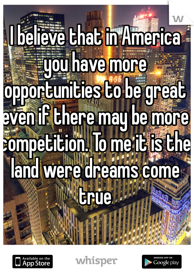 I believe that in America you have more opportunities to be great even if there may be more competition. To me it is the land were dreams come true 