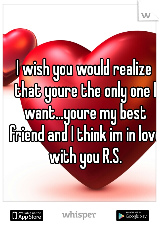 I wish you would realize that youre the only one I want...youre my best friend and I think im in love with you R.S.