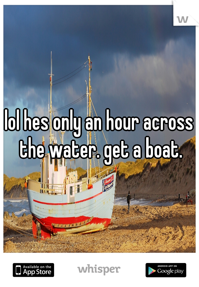 lol hes only an hour across the water. get a boat.