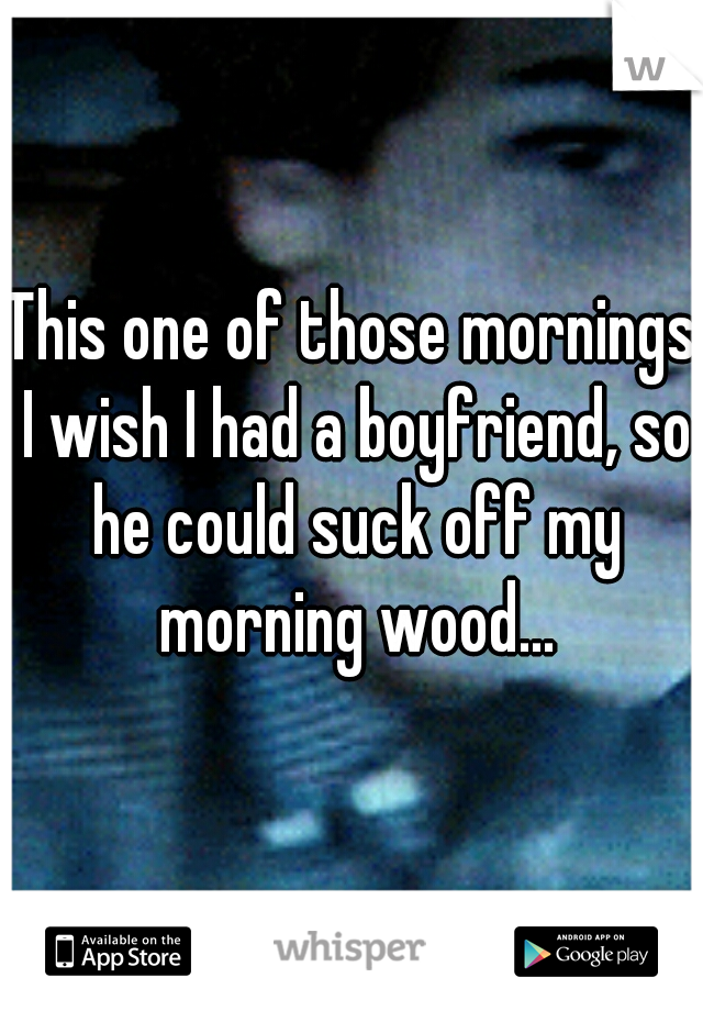 This one of those mornings I wish I had a boyfriend, so he could suck off my morning wood...