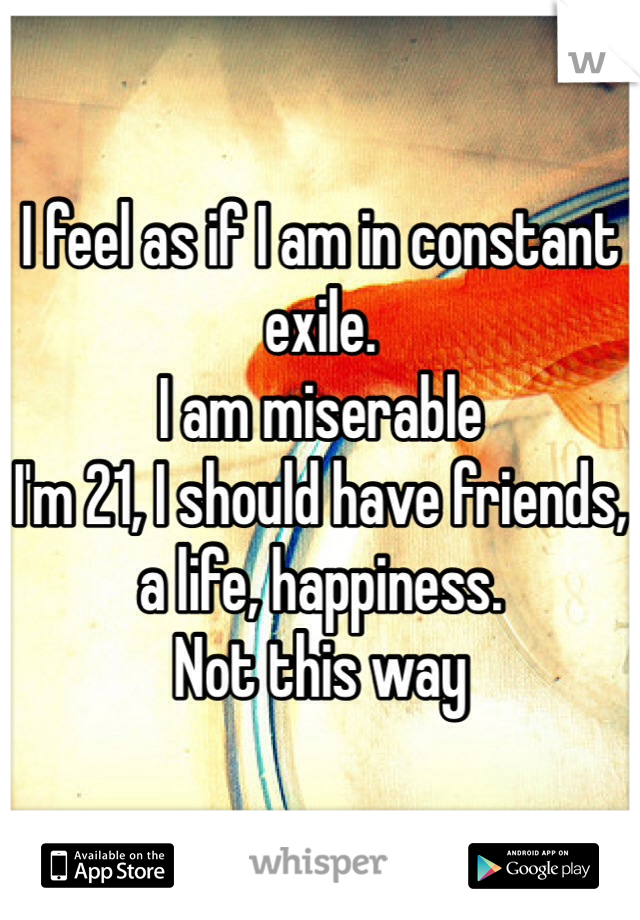 I feel as if I am in constant exile.
I am miserable
I'm 21, I should have friends, a life, happiness.
Not this way