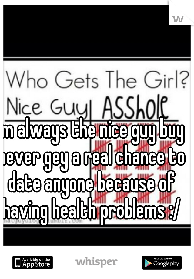I'm always the nice guy buy never gey a real chance to date anyone because of having health problems :/