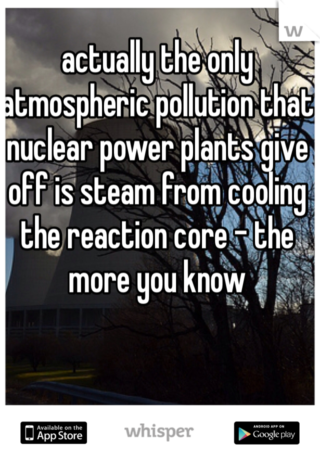 actually the only atmospheric pollution that nuclear power plants give off is steam from cooling the reaction core - the more you know